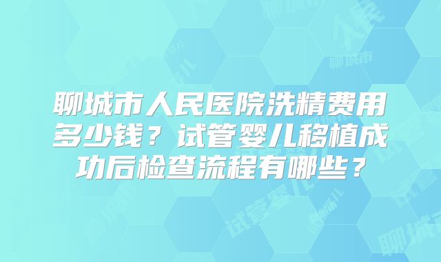 聊城市人民医院洗精费用多少钱？试管婴儿移植成功后检查流程有哪些？