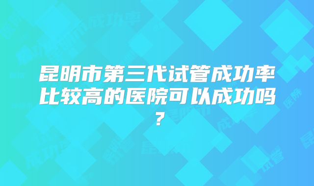 昆明市第三代试管成功率比较高的医院可以成功吗？