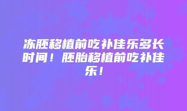 冻胚移植前吃补佳乐多长时间！胚胎移植前吃补佳乐！