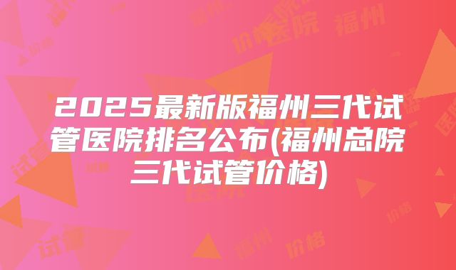 2025最新版福州三代试管医院排名公布(福州总院三代试管价格)