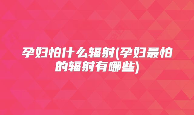 孕妇怕什么辐射(孕妇最怕的辐射有哪些)