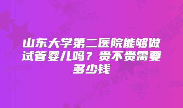 山东大学第二医院能够做试管婴儿吗？贵不贵需要多少钱