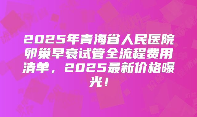 2025年青海省人民医院卵巢早衰试管全流程费用清单,2025最新价格曝光!