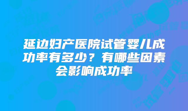 延边妇产医院试管婴儿成功率有多少?有哪些因素会影响成功率