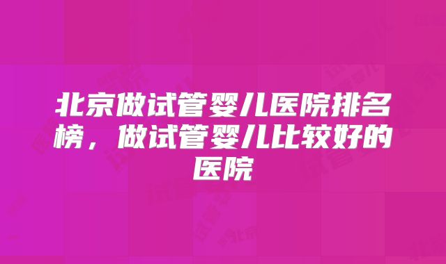 北京做试管婴儿医院排名榜，做试管婴儿比较好的医院