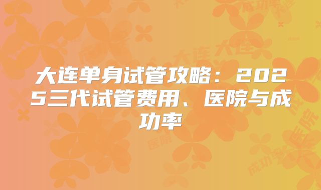 大连单身试管攻略：2025三代试管费用、医院与成功率