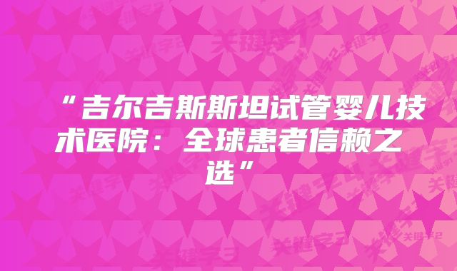 “吉尔吉斯斯坦试管婴儿技术医院：全球患者信赖之选”