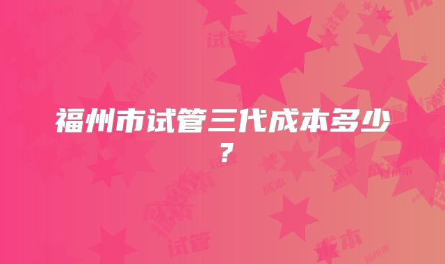福州市试管三代成本多少？