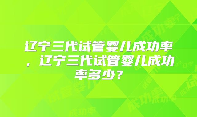 辽宁三代试管婴儿成功率,辽宁三代试管婴儿成功率多少?
