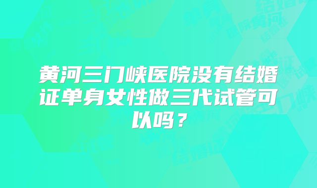 黄河三门峡医院没有结婚证单身女性做三代试管可以吗?