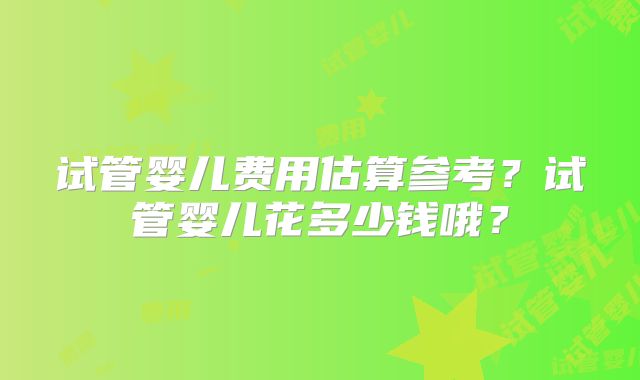 试管婴儿费用估算参考？试管婴儿花多少钱哦？