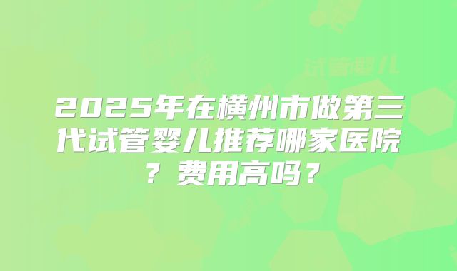 2025年在横州市做第三代试管婴儿推荐哪家医院?费用高吗?