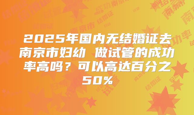 2025年国内无结婚证去南京市妇幼 做试管的成功率高吗？可以高达百分之50%
