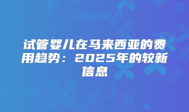 试管婴儿在马来西亚的费用趋势：2025年的较新信息