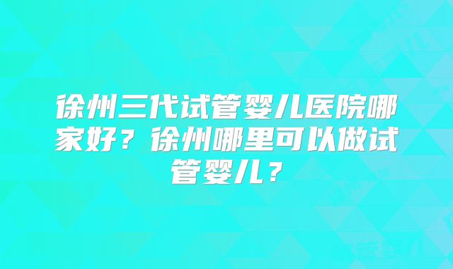徐州三代试管婴儿医院哪家好？徐州哪里可以做试管婴儿？