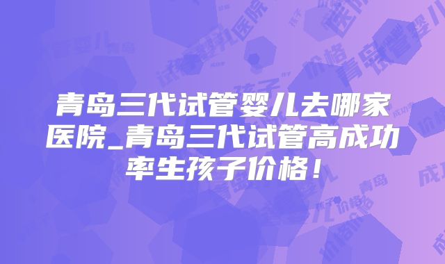青岛三代试管婴儿去哪家医院_青岛三代试管高成功率生孩子价格！