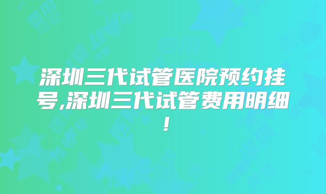 深圳三代试管医院预约挂号,深圳三代试管费用明细！