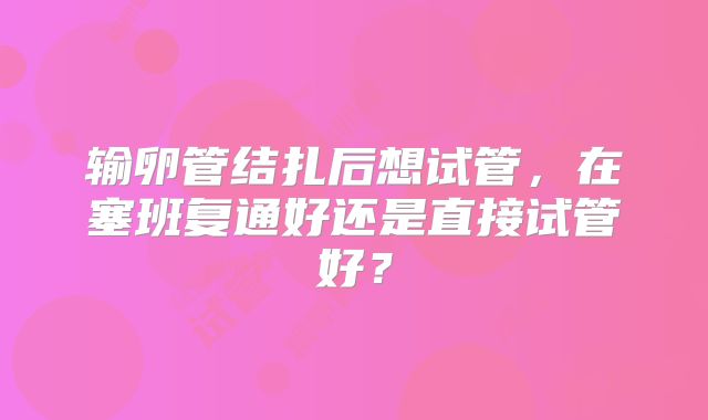 输卵管结扎后想试管,在塞班复通好还是直接试管好?