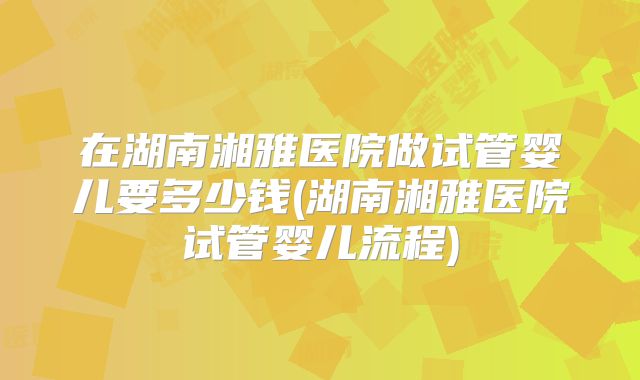 在湖南湘雅医院做试管婴儿要多少钱(湖南湘雅医院试管婴儿流程)