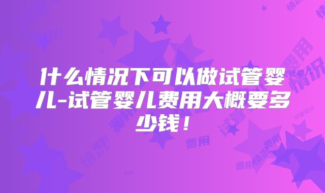什么情况下可以做试管婴儿-试管婴儿费用大概要多少钱！