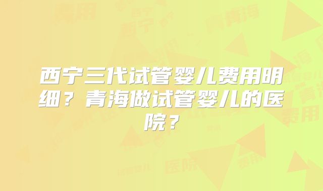 西宁三代试管婴儿费用明细?青海做试管婴儿的医院?