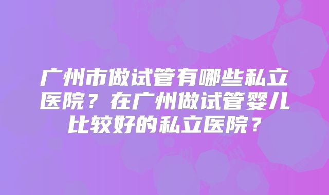 广州市做试管有哪些私立医院？在广州做试管婴儿比较好的私立医院？