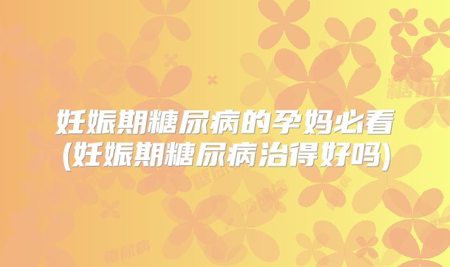 妊娠期糖尿病的孕妈必看(妊娠期糖尿病治得好吗)