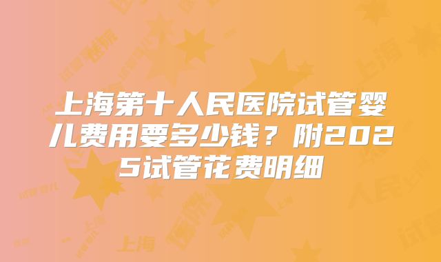 上海第十人民医院试管婴儿费用要多少钱？附2025试管花费明细