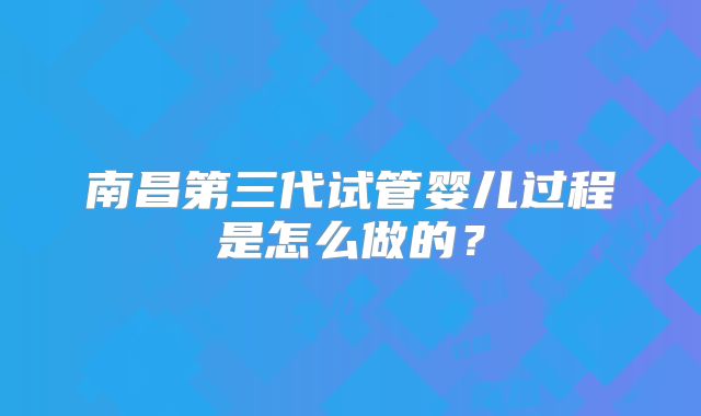 南昌第三代试管婴儿过程是怎么做的？