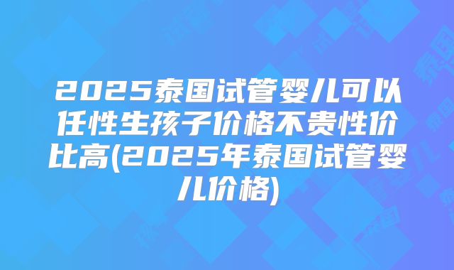 2025泰国试管婴儿可以任性生孩子价格不贵性价比高(2025年泰国试管婴儿价格)