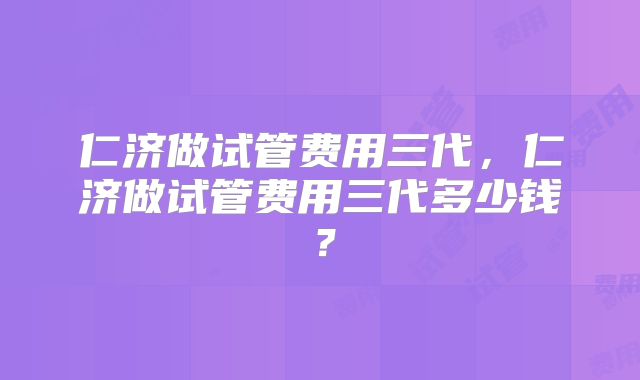仁济做试管费用三代，仁济做试管费用三代多少钱？