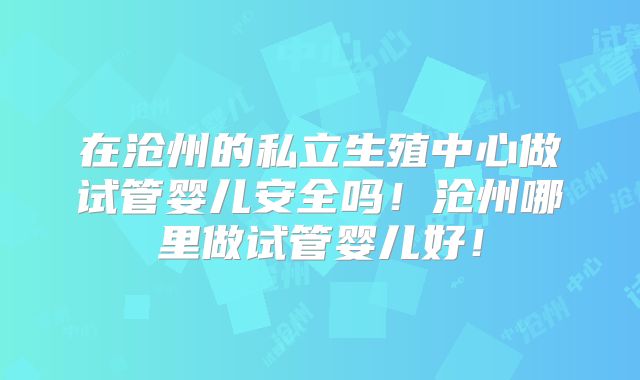 在沧州的私立生殖中心做试管婴儿安全吗!沧州哪里做试管婴儿好!