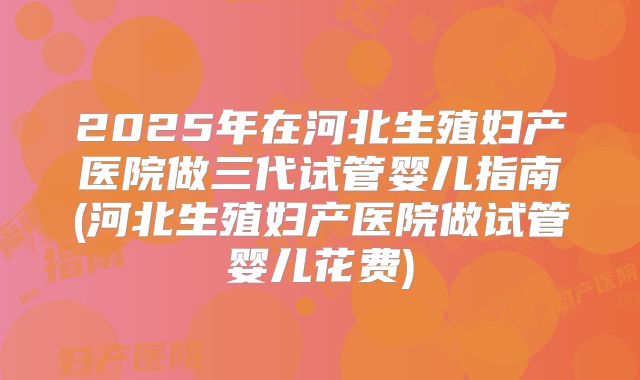 2025年在河北生殖妇产医院做三代试管婴儿指南(河北生殖妇产医院做试管婴儿花费)