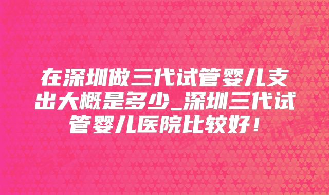 在深圳做三代试管婴儿支出大概是多少_深圳三代试管婴儿医院比较好！