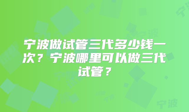 宁波做试管三代多少钱一次？宁波哪里可以做三代试管？