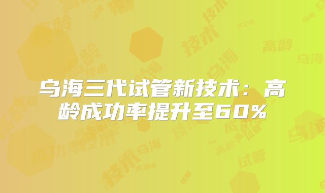 乌海三代试管新技术：高龄成功率提升至60%