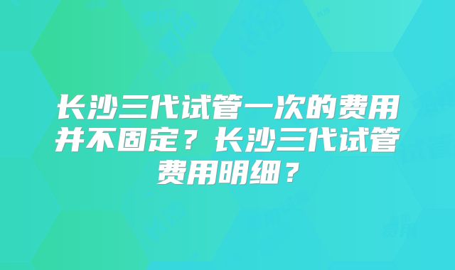 长沙三代试管一次的费用并不固定?长沙三代试管费用明细?