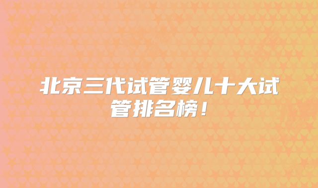 北京三代试管婴儿十大试管排名榜！