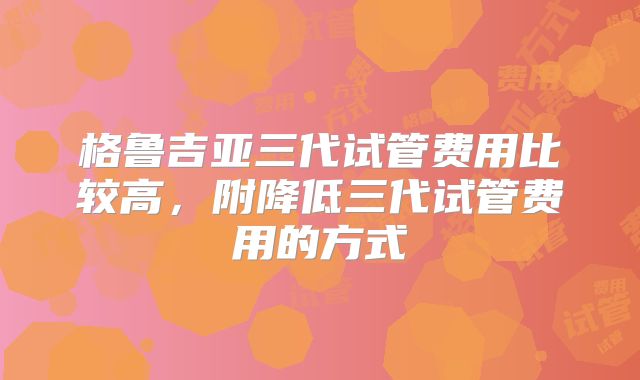 格鲁吉亚三代试管费用比较高，附降低三代试管费用的方式