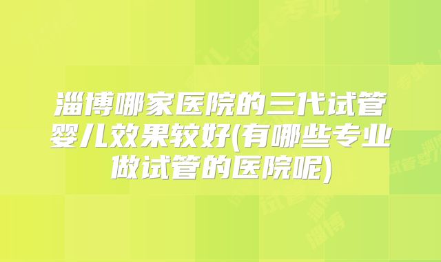 淄博哪家医院的三代试管婴儿效果较好(有哪些专业做试管的医院呢)