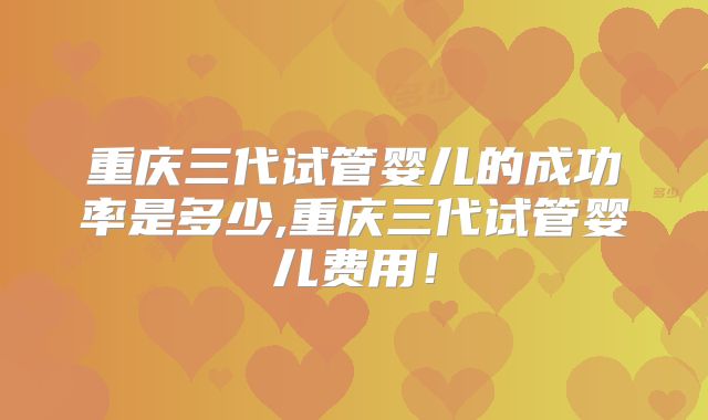 重庆三代试管婴儿的成功率是多少,重庆三代试管婴儿费用！