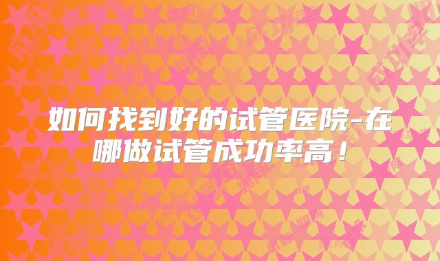 如何找到好的试管医院-在哪做试管成功率高！