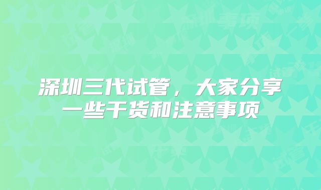 深圳三代试管，大家分享一些干货和注意事项