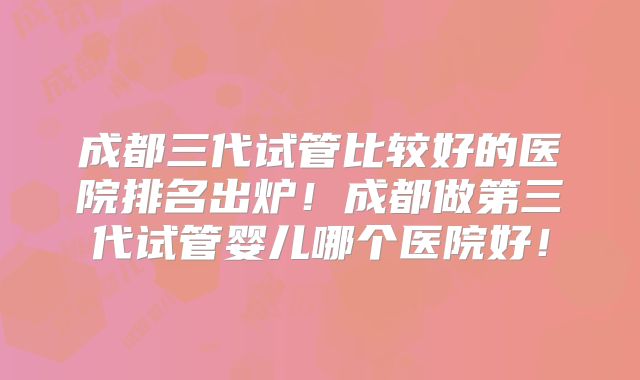 成都三代试管比较好的医院排名出炉！成都做第三代试管婴儿哪个医院好！