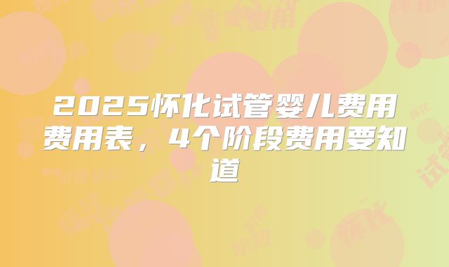 2025怀化试管婴儿费用费用表，4个阶段费用要知道