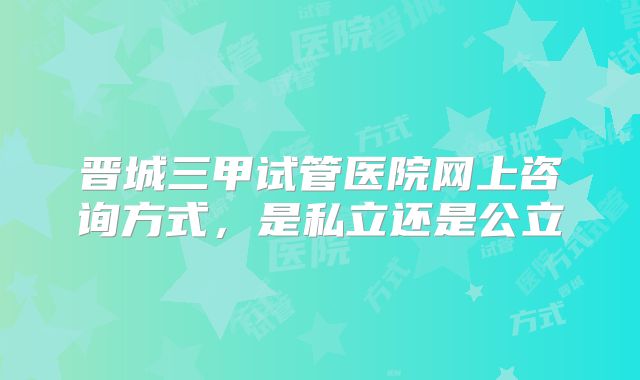 晋城三甲试管医院网上咨询方式,是私立还是公立
