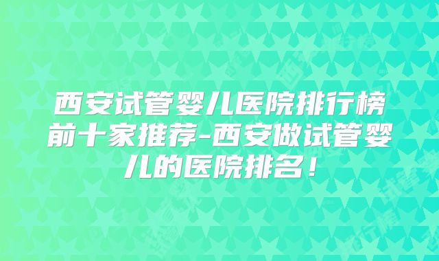 西安试管婴儿医院排行榜前十家推荐-西安做试管婴儿的医院排名！