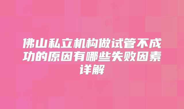 佛山私立机构做试管不成功的原因有哪些失败因素详解