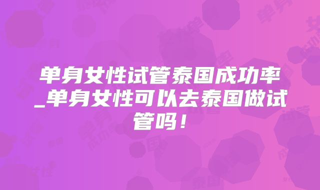 单身女性试管泰国成功率_单身女性可以去泰国做试管吗！