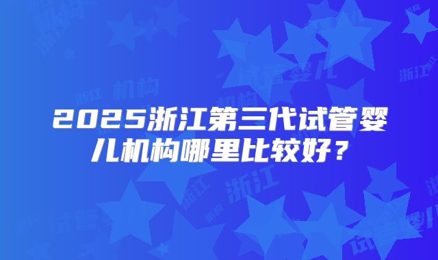 2025浙江第三代试管婴儿机构哪里比较好?